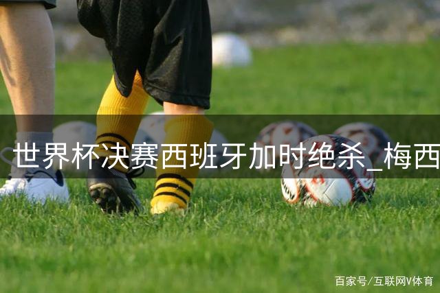 世界杯决赛西班牙加时绝杀 梅西赛后泪洒赛场谢幕