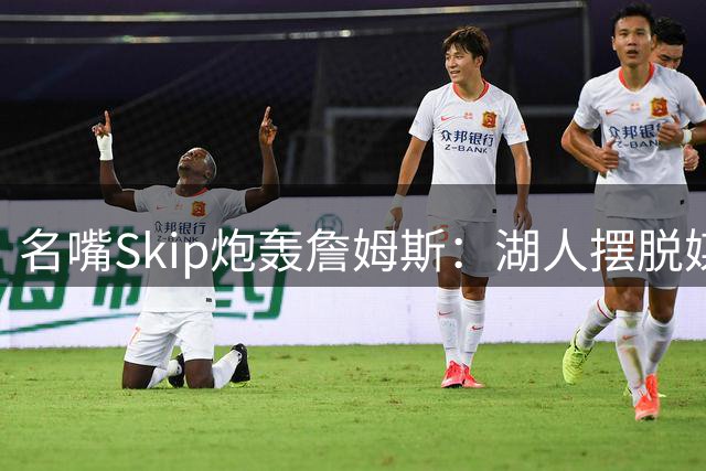 名嘴Skip炮轰詹姆斯：湖人摆脱"媒体操控王"如释重负