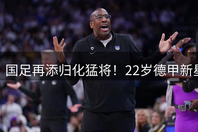 国足再添归化猛将！22岁德甲新星获中国籍，亚洲杯迎来新门神