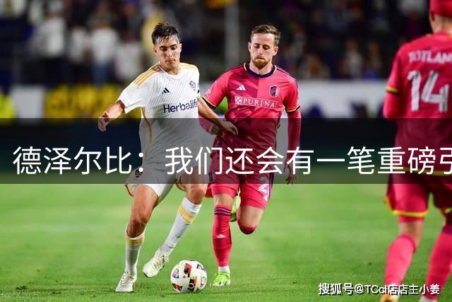 德泽尔比：我们还会有一笔重磅引援；会尊重队内球员的意愿