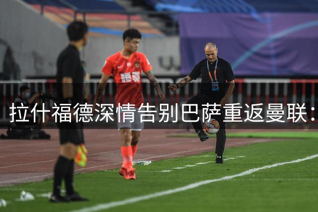 拉什福德深情告别巴萨重返曼联：红魔青训之子结束租借征程
