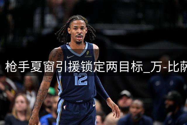 枪手夏窗引援锁定两目标 万-比萨卡与阿森西奥成补强关键