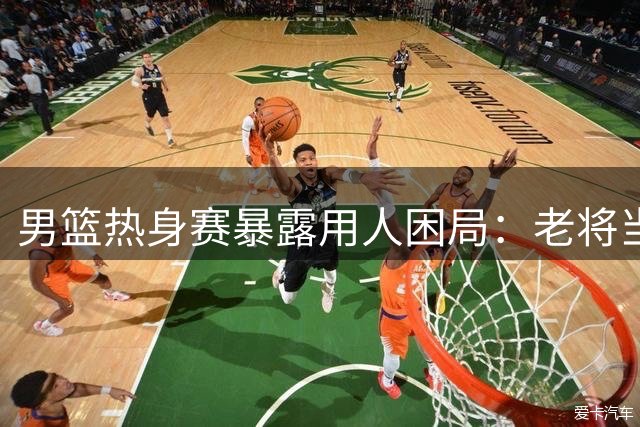 男篮热身赛暴露用人困局：老将当道难掩青黄不接隐忧