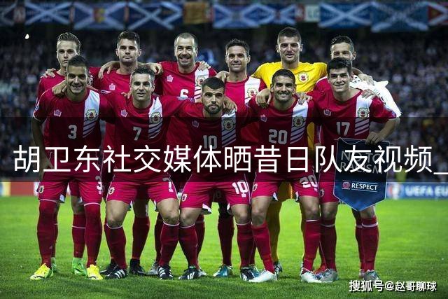 胡卫东社交媒体晒昔日队友视频 引发球迷回忆潮