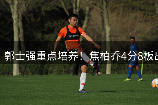 郭士强重点培养！焦柏乔4分8板出场时间全队第1 外线投篮颗粒无收